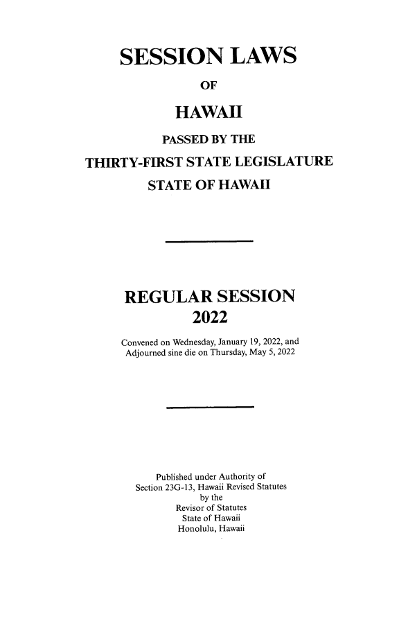 handle is hein.ssl/sshi0106 and id is 1 raw text is: SESSION LAWSOFHAWAIIPASSED BY THETHIRTY-FIRST STATE LEGISLATURESTATE OF HAWAIIREGULAR SESSION2022Convened on Wednesday, January 19, 2022, andAdjourned sine die on Thursday, May 5, 2022Published under Authority ofSection 23G-13, Hawaii Revised Statutesby theRevisor of StatutesState of HawaiiHonolulu, Hawaii