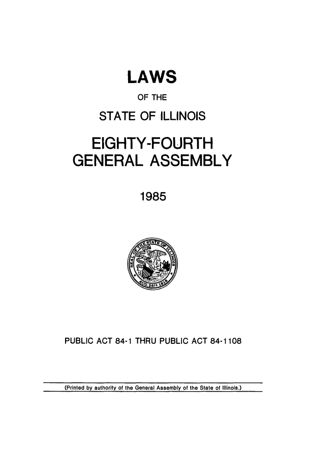 handle is hein.ssl/ssil0043 and id is 1 raw text is: LAWSOF THESTATE OF ILLINOISEIGHTY-FOURTHGENERAL ASSEMBLY1985PUBLIC ACT 84-1 THRU PUBLIC ACT 84-1108(Printed by authority of the General Assembly of the State of Illinois.)