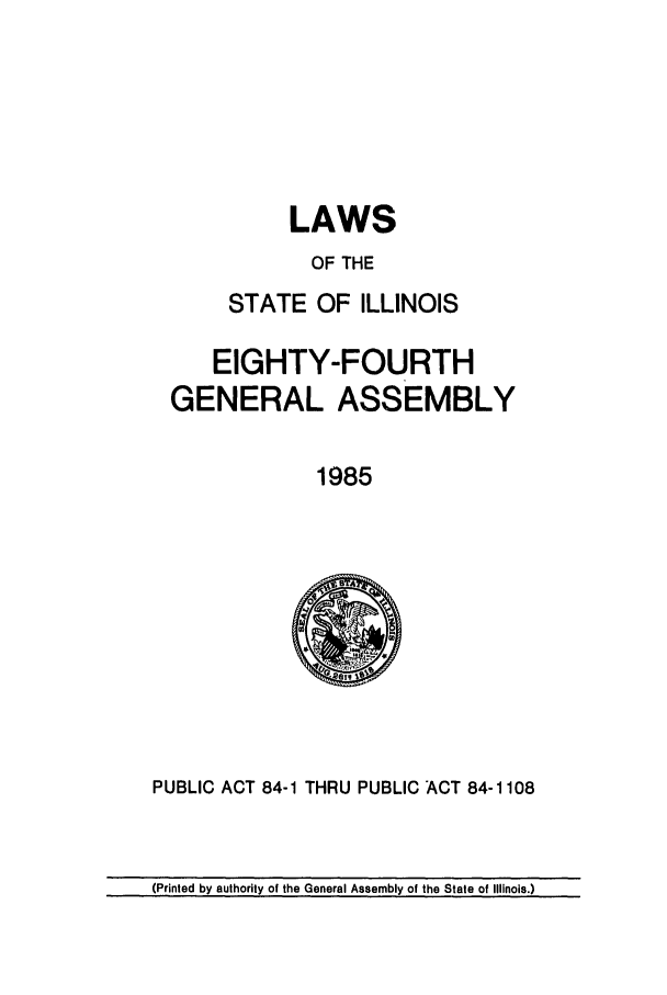 handle is hein.ssl/ssil0044 and id is 1 raw text is: LAWSOF THESTATE OF ILLINOISEIGHTY-FOURTHGENERAL ASSEMBLY1985PUBLIC ACT 84-1 THRU PUBLIC ACT 84-1108(Printed by authority of the General Assembly of the State of Illinois.)