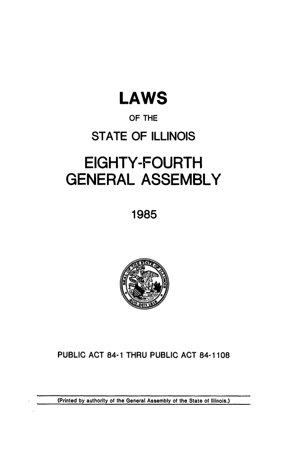 handle is hein.ssl/ssil0045 and id is 1 raw text is: LAWSOF THESTATE OF ILLINOISEIGHTY-FOURTHGENERAL ASSEMBLY1985PUBLIC ACT 84-1 THRU PUBLIC ACT 84-1108(Printed by authority of the General Assembly of the State of Illinois.)