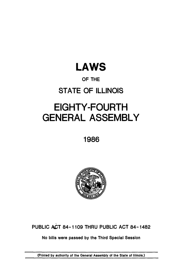 handle is hein.ssl/ssil0047 and id is 1 raw text is: LAWSOF THESTATE OF ILLINOISEIGHTY-FOURTHGENERAL ASSEMBLY1986PUBLIC ACT 84-1109 THRU PUBLIC ACT 84-1482No bills were passed by the Third Special Session(Printed by authority of the General Assembly of the State of Illinois.)