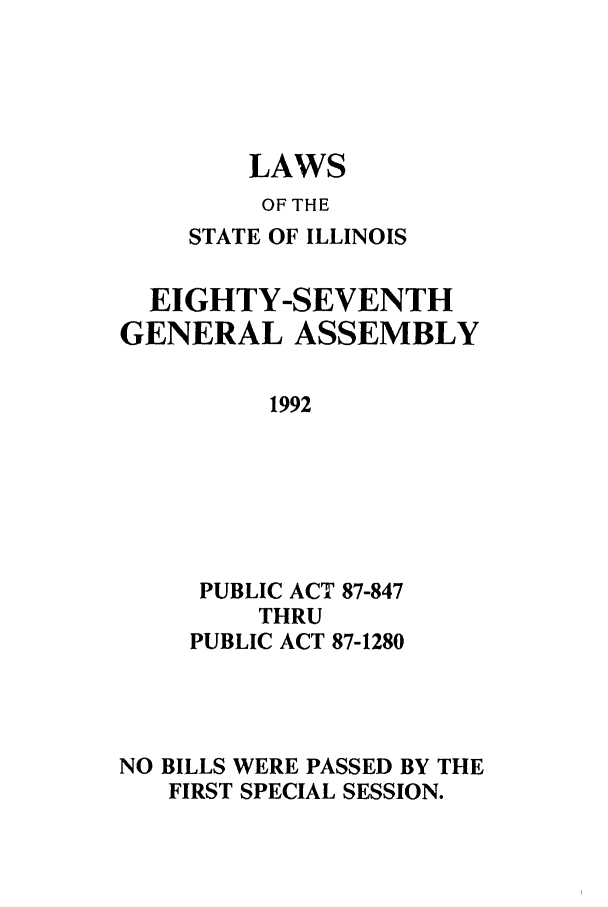 handle is hein.ssl/ssil0063 and id is 1 raw text is: LAWSOF THESTATE OF ILLINOISEIGHTY-SEVENTHGENERAL ASSEMBLY1992PUBLIC ACT 87-847THRUPUBLIC ACT 87-1280NO BILLS WERE PASSED BY THEFIRST SPECIAL SESSION.