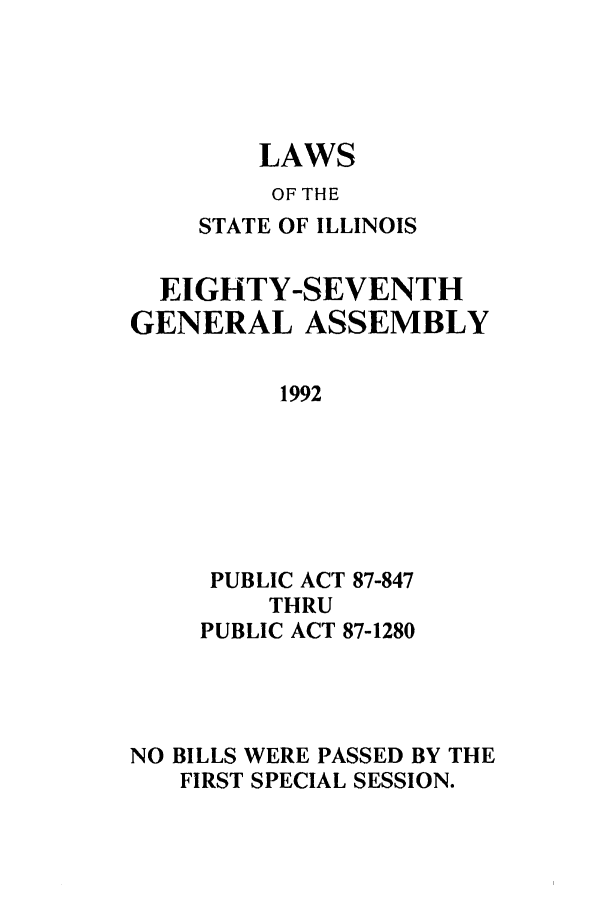 handle is hein.ssl/ssil0064 and id is 1 raw text is: LAWSOF THESTATE OF ILLINOISEIGHTY-SEVENTHGENERAL ASSEMBLY1992PUBLIC ACT 87-847THRUPUBLIC ACT 87-1280NO BILLS WERE PASSED BY THEFIRST SPECIAL SESSION.