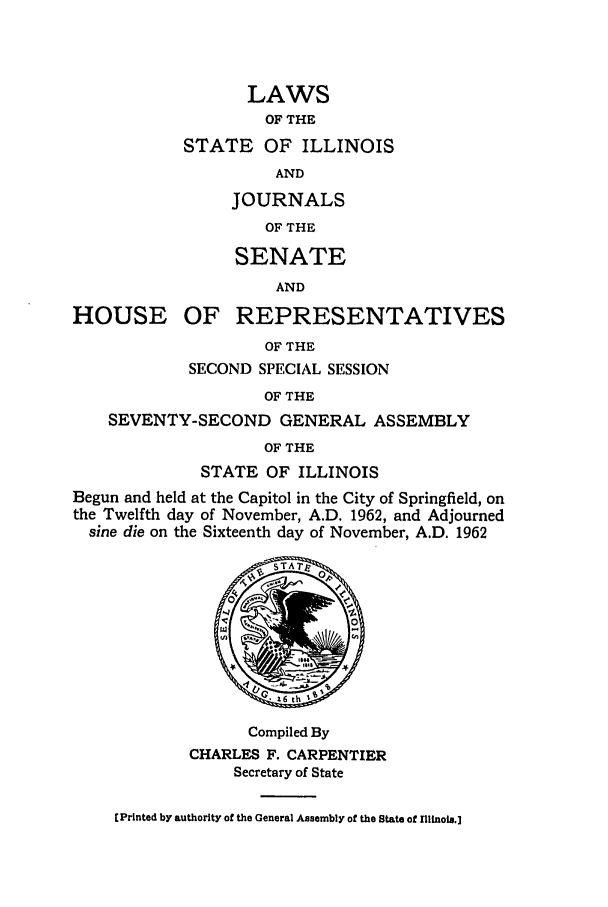 handle is hein.ssl/ssil0070 and id is 1 raw text is: LAWSOF THESTATE OF ILLINOISANDHOUSEJOURNALSOF THESENATEANDOF REPRESENTATIVESOF THESECOND SPECIAL SESSIONOF THESEVENTY-SECOND GENERAL ASSEMBLYOF THESTATE OF ILLINOISBegun and held at the Capitol in the City of Springfield, onthe Twelfth day of November, A.D. 1962, and Adjournedsine die on the Sixteenth day of November, A.D. 1962Compiled ByCHARLES F. CARPENTIERSecretary of State(Printed by authority of the General Assembly of the State of nIinois.]
