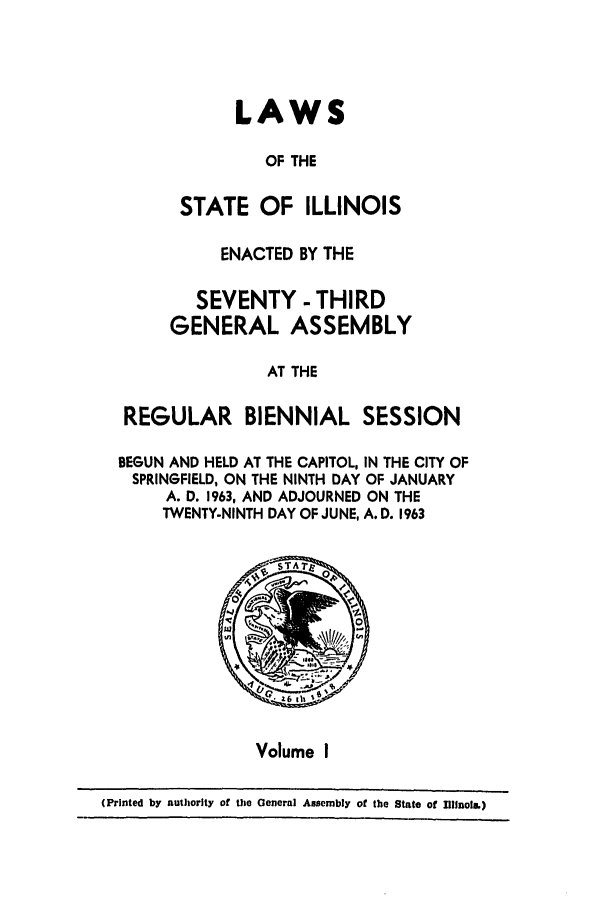 handle is hein.ssl/ssil0071 and id is 1 raw text is: LAWSOF THESTATE OF ILLINOISENACTED BY THESEVENTY - THIRDGENERAL ASSEMBLYAT THEREGULAR BIENNIAL SESSIONBEGUN AND HELD AT THE CAPITOL, IN THE CITY OFSPRINGFIELD, ON THE NINTH DAY OF JANUARYA. D. 1963, AND ADJOURNED ON THETWENTY-NINTH DAY OF JUNE, A. D. 1963STA Tz04Volume I(Printed by authority of the General Assembly of the State of Illinois,)