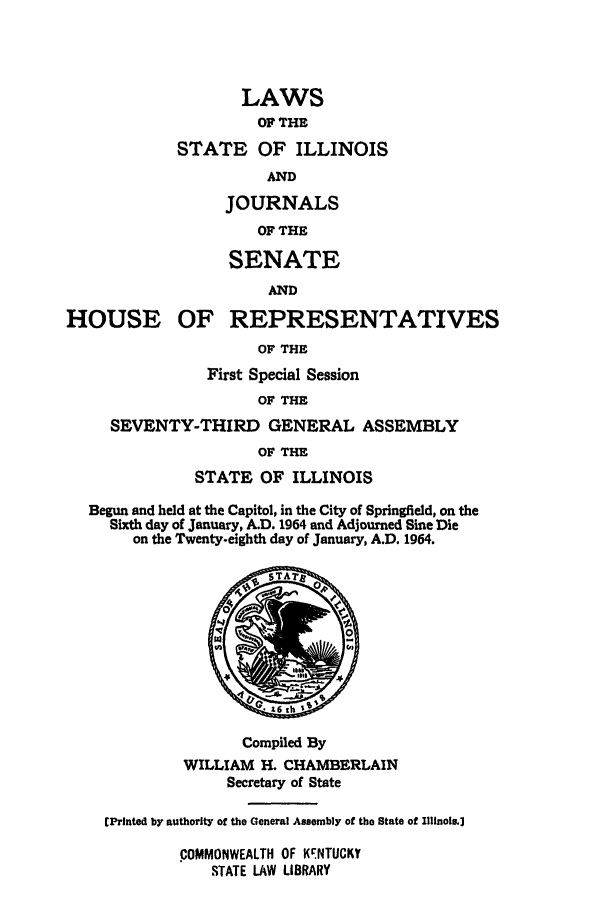 handle is hein.ssl/ssil0073 and id is 1 raw text is: LAWSOF THESTATE OF ILLINOISANDJOURNALSOF THESENATEANDHOUSE OF REPRESENTATIVESOF THEFirst Special SessionOF THESEVENTY-THIRD GENERAL ASSEMBLYOF THESTATE OF ILLINOISBegun and held at the Capitol, in the City of Springfield, on theSixth day of January, A.D. 1964 and Adjourned Sine Dieon the Twenty-eighth day of January, A.D. 1964.Compiled ByWILLIAM H. CHAMBERLAINSecretary of StateEPrinted by authority of the General Assembly of tho State of Illinoi.]COMMONWEALTH OF KrNTUCKYrSTATE LAW LIBRARY