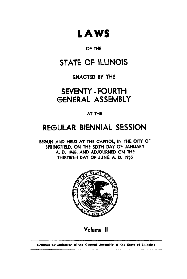 handle is hein.ssl/ssil0075 and id is 1 raw text is: LAWSOF THESTATE OF ILLINOISENACTED BY THESEVENTY - FOURTHGENERAL ASSEMBLYAT THEREGULAR BIENNIAL SESSIONBEGUN AND HELD AT THE CAPITOL, IN THE CITY OFSPRINGFIELD, ON THE SIXTH DAY OF JANUARYA. D. 1965, AND ADJOURNED ON THETHIRTIETH DAY OF JUNE, A. D. 1965Volume II(Printed by authority of the General Assembly of the State of Illinois.)