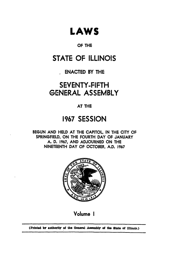 handle is hein.ssl/ssil0076 and id is 1 raw text is: LAWSOF THESTATE OF ILLINOISENACTED BY THESEVENTY-FIFTHGENERAL ASSEMBLYAT THE1967 SESSIONBEGUN AND HELD AT THE CAPITOL, IN THE CITY OFSPRINGFIELD, ON THE FOURTH DAY OF JANUARYA. D. 1967, AND ADJOURNED ON THENINETEENTH DAY OF OCTOBER, A.D. 1967Volume I(Printed bY authorilt of the Oenel Assembly of the State of IlinoiD.)