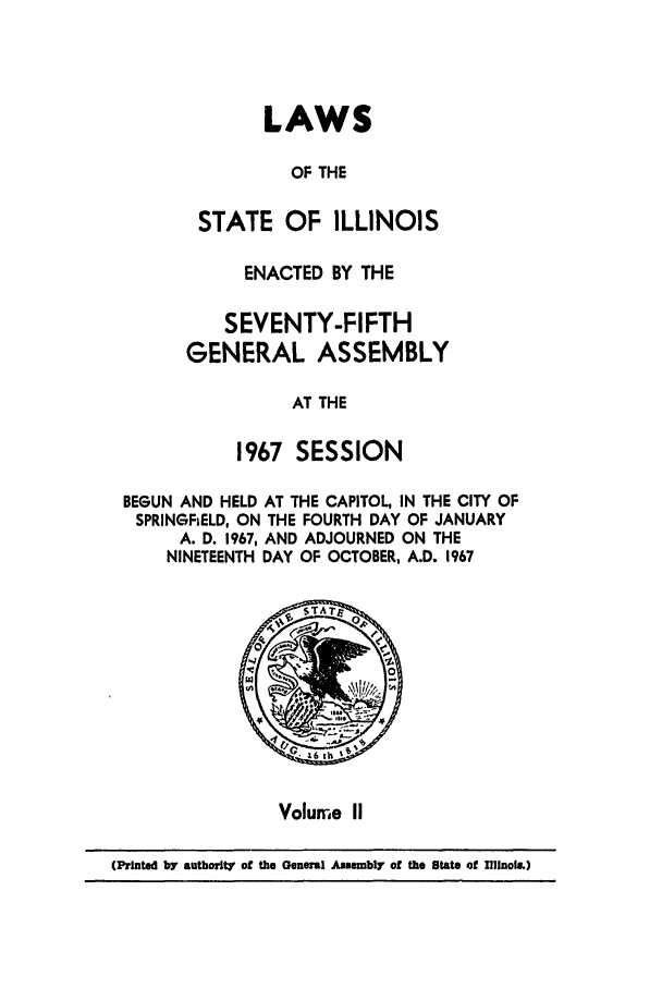 handle is hein.ssl/ssil0077 and id is 1 raw text is: LAWSOF THESTATE OF ILLINOISENACTED BY THESEVENTY-FIFTHGENERAL ASSEMBLYAT THE1967 SESSIONBEGUN AND HELD AT THE CAPITOL, IN THE CITY OFSPRINGFiELD, ON THE FOURTH DAY OF JANUARYA. D. 1967, AND ADJOURNED ON THENINETEENTH DAY OF OCTOBER, A.D. 1967*        0Volume II(Printed by authorit' of the General Assembly of the State of 111inol..)