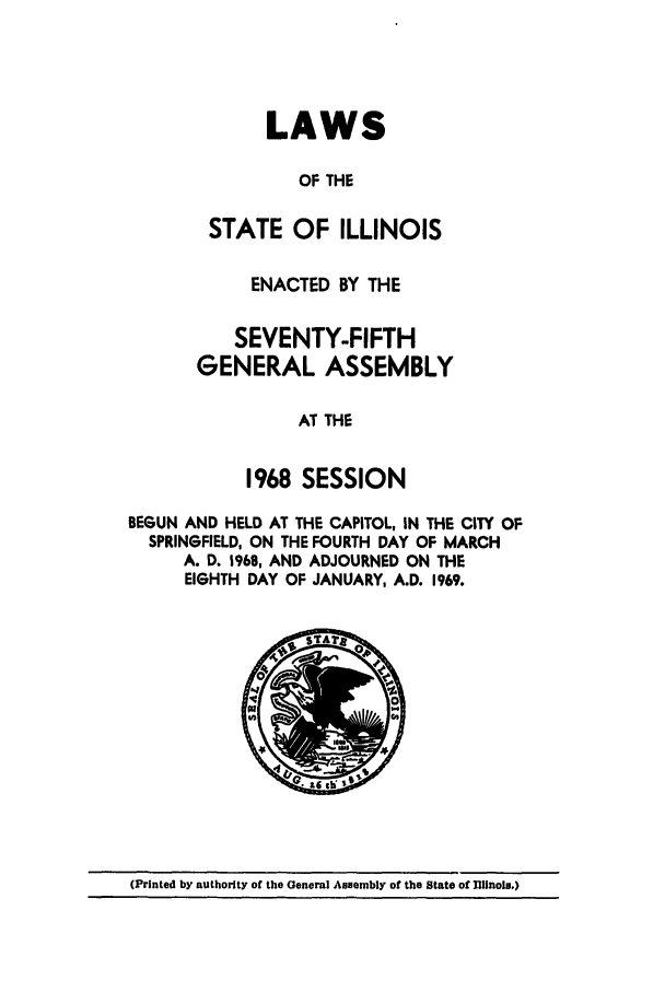 handle is hein.ssl/ssil0078 and id is 1 raw text is: LAWSOF THESTATE OF ILLINOISENACTED BY THESEVENTY-FIFTHGENERAL ASSEMBLYAT THE1968 SESSIONBEGUN AND HELD AT THE CAPITOL, IN THE CITY OFSPRINGFIELD, ON THE FOURTH DAY OF MARCHA. D. 1968, AND ADJOURNED ON THEEIGHTH DAY OF JANUARY, A.D. 1969./,.OMAr8(Printed by authority of the General Assembly of the State of Illinois.)
