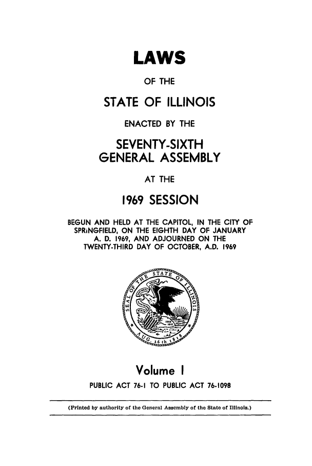handle is hein.ssl/ssil0079 and id is 1 raw text is: LAWSOF THESTATE OF ILLINOISENACTED BY THESEVENTY-SIXTHGENERAL ASSEMBLYAT THE1969 SESSIONBEGUN AND HELD AT THE CAPITOL, IN THE CITY OFSPRINGFIELD, ON THE EIGHTH DAY OF JANUARYA. D. 1969, AND ADJOURNED ON THETWENTY-THIRD DAY OF OCTOBER, A.D. 1969Volume IPUBLIC ACT 76.1 TO PUBLIC ACT 76-1098(Printed by authority of the General Assembly of the State of Illinois.)