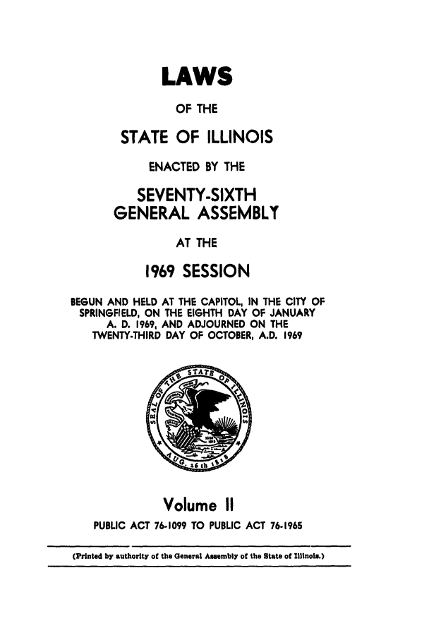 handle is hein.ssl/ssil0080 and id is 1 raw text is: LAWSOF THESTATE OF ILLINOISENACTED BY THESEVENTY-SIXTHGENERAL ASSEMBLYAT THE1969 SESSIONBEGUN AND HELD AT THE CAPITOL, IN THE CITY OFSPRINGFIELD, ON THE EIGHTH DAY OF JANUARYA. D. 1969, AND ADJOURNED ON THETWENTY-THIRD DAY OF OCTOBER, A.D. 1969Volume IIPUBLIC ACT 76-1099 TO PUBLIC ACT 76-1965(Printed by authority of the General Assembly of the State of Illinois.)