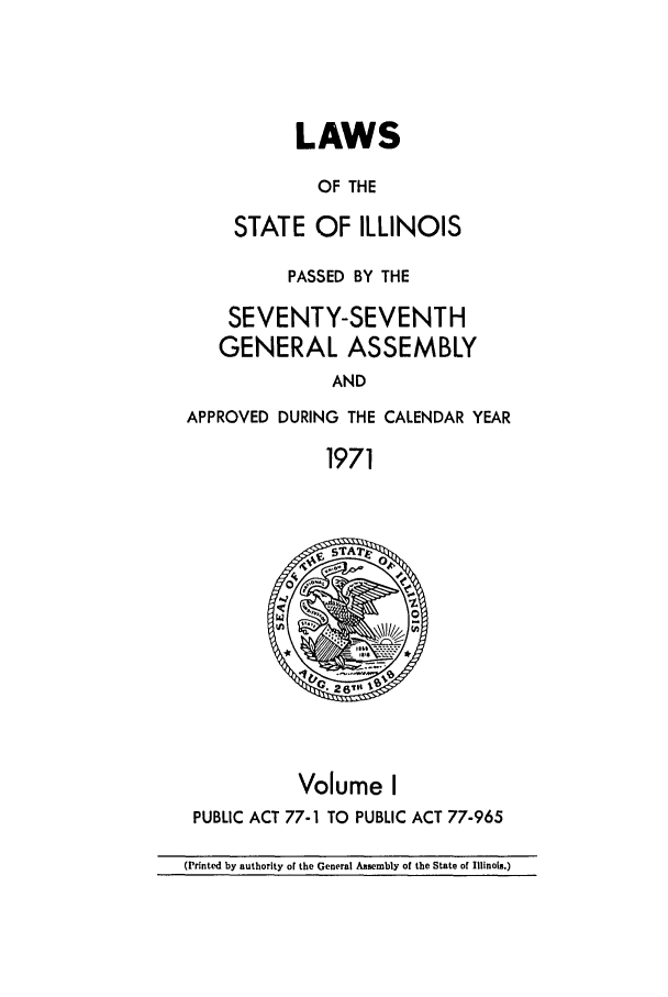 handle is hein.ssl/ssil0083 and id is 1 raw text is: LAWSOF THESTATE OF ILLINOISPASSED BY THESEVENTY-SEVENTHGENERAL ASSEMBLYANDAPPROVED DURING THE CALENDAR YEAR1971Volume IPUBLIC ACT 77-1 TO PUBLIC ACT 77-965(Printed by authority of the General Assembly of the State of Illinois.)