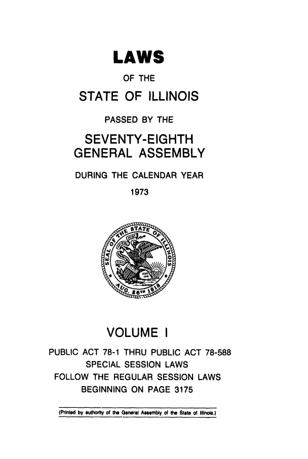 handle is hein.ssl/ssil0086 and id is 1 raw text is: LAWSOF THESTATE OF ILLINOISPASSED BY THESEVENTY-EIGHTHGENERAL ASSEMBLYDURING THE CALENDAR YEAR1973VOLUME IPUBLIC ACT 78-1 THRU PUBLIC ACT 78-588SPECIAL SESSION LAWSFOLLOW THE REGULAR SESSION LAWSBEGINNING ON PAGE 3175(Printed by authority of the General Assembly of the State of Illnois.)
