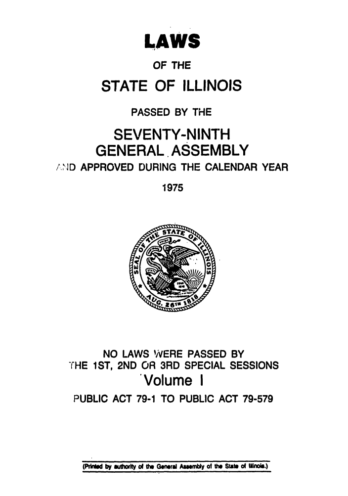handle is hein.ssl/ssil0090 and id is 1 raw text is: LAWSOF THESTATE OF ILLINOISPASSED BY THESEVENTY-NINTHGENERAL ASSEMBLY.,.D APPROVED DURING THE CALENDAR YEAR1975NO LAWS WERE PASSED BYTHE 1ST, 2ND OR 3RD SPECIAL SESSIONS'Volume IPUBLIC ACT 79-1 TO PUBLIC ACT 79-579(PrkWd by autorty of the General Asenbly o the State of Ilfinois.)