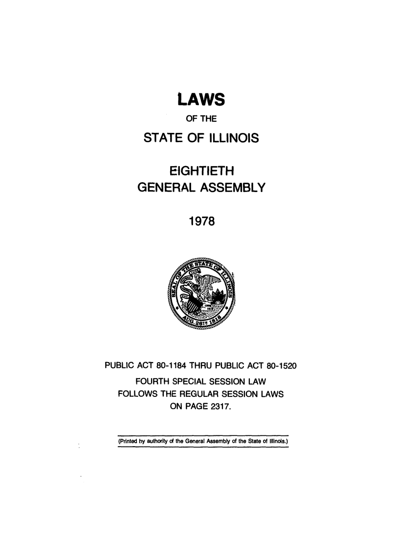 handle is hein.ssl/ssil0098 and id is 1 raw text is: LAWSOF THESTATE OF ILLINOISEIGHTIETHGENERAL ASSEMBLY1978PUBLIC ACT 80-1184 THRU PUBLIC ACT 80-1520FOURTH SPECIAL SESSION LAWFOLLOWS THE REGULAR SESSION LAWSON PAGE 2317.(Printed by authority of the General Assembly of the State of Illinois.)