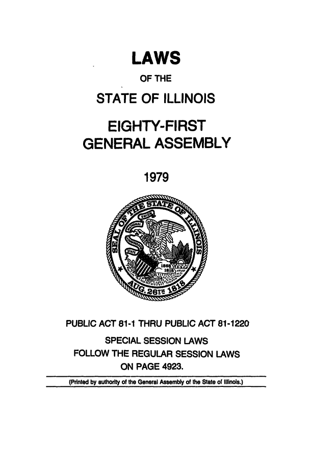 handle is hein.ssl/ssil0102 and id is 1 raw text is: LAWSOF THESTATE OF ILLINOISEIGHTY-FIRSTGENERAL ASSEMBLY1979PUBLIC ACT 81-1 THRU PUBLIC ACT 81-1220SPECIAL SESSION LAWSFOLLOW THE REGULAR SESSION LAWSON PAGE 4923.(Printed by authority of the General Assembly of the State of Illinois.)
