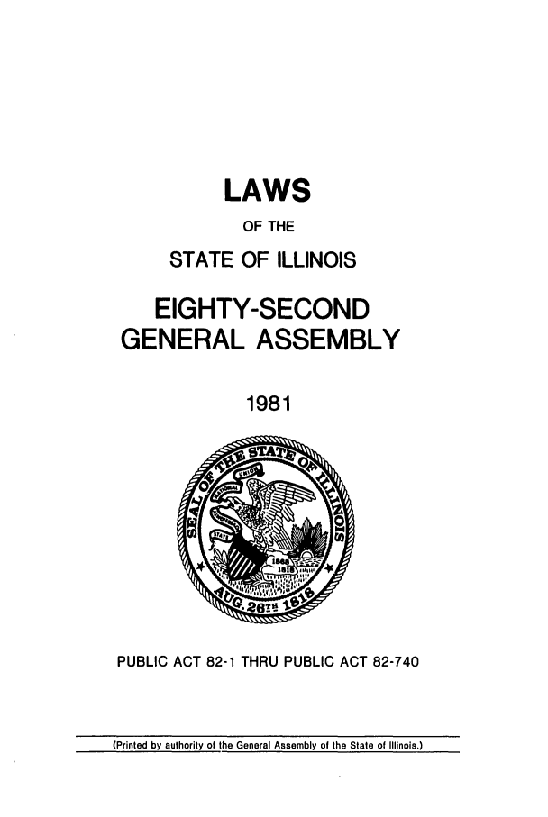handle is hein.ssl/ssil0107 and id is 1 raw text is: LAWSOF THESTATE OF ILLINOISEIGHTY-SECONDGENERAL ASSEMBLY1981PUBLIC ACT 82-1 THRU PUBLIC ACT 82-740(Printed by authority of the General Assembly of the State of Illinois.)