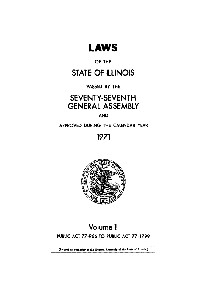 handle is hein.ssl/ssil0111 and id is 1 raw text is: LAWSOF THESTATE OF ILLINOISPASSED BY THESEVENTY-SEVENTHGENERAL ASSEMBLYANDAPPROVED DURING THE CALENDAR YEAR1971Volume IIPUBLIC ACT 77-966 TO PUBLIC ACT 77-1799(Printed by authority of the General Assembly of the State of Mlinola.)