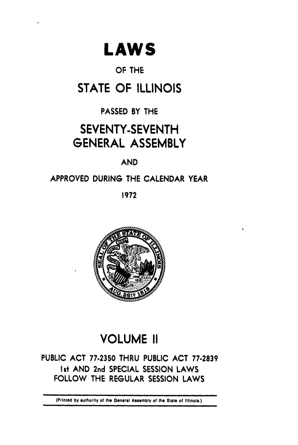 handle is hein.ssl/ssil0112 and id is 1 raw text is: LAWSOF THESTATE OF ILLINOISPASSED BY THESEVENTY-SEVENTHGENERAL ASSEMBLYANDAPPROVED DURING THE CALENDAR YEAR1972VOLUME IIPUBLIC ACT 77-2350 THRU PUBLIC ACT 77-2839I st AND 2nd SPECIAL SESSION LAWSFOLLOW   THE REGULAR SESSION LAWS(Printed by authority of the General Assembly of the Slate of Illinois.)