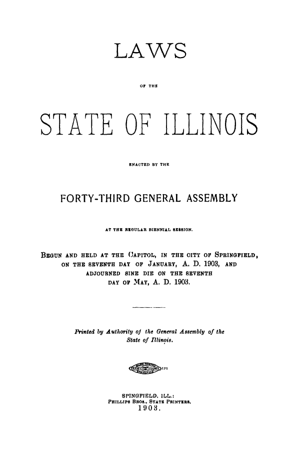 handle is hein.ssl/ssil0114 and id is 1 raw text is: LAWSOF THSSTATE OF ILLINOISENACTED BY THEFORTY-THIRD GENERAL ASSEMBLYAT THE RZOULAR BIENNIAL SESSION.BEGUN AND HELD AT THE CAPITOL, IN THE CITY OF SPRINGFIELD,ON THE SEVENTH DAY OF JANUARY, A. D. 1903, ANDADJOURNED SINE DIE ON THE SEVENTHDAY OF MAY, A. D. 1903.Prited by Authority oj the General Assembly of theState of llinoi.SPINOFIELD, ILL.:PHILLIPS BRom., STATE PRINTERS,1903.
