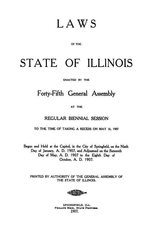 handle is hein.ssl/ssil0116 and id is 1 raw text is: LAWSOF THESTATE OF ILLINOISENACTED BY THEForty-FifthGeneralAssemblyAT THEREGULAR BIENNIAL SESSIONTO THE TIME OF TAKING A RECESS ON MAY 16, 1907Begun and Held at the Capitol, in the City of Springfield, on the NinthDay. of January, A. D. 1907, and Adjourned on the SixteenthDay of May, A. D. 1907 to the Eighth Day ofOctober, A. D. 1907.PRINTED BY AUTHORITY OF THE GENERAL ASSEMBLY OFTHE STATE OF ILLINOIS.SPRINGFIELD, ILL.PHILLIPS Elms., STATI PRUIT TO.1907.