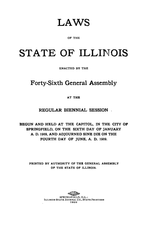 handle is hein.ssl/ssil0118 and id is 1 raw text is: LAWSOF THESTATE OF ILLINOISENACTED BY THEForty-Sixth General AssemblyAT THEREGULAR BIENNIAL SESSIONBEGUN AND HELD AT THE CAPITOL, IN THE CITY OFSPRINGFIELD, ON THE SIXTH DAY OF JANUARYA. D. 1909, AND ADJOURNED SINE DIE ON THEFOURTH DAY OF JUNE, A. D. 1909.PRINTED BY AUTHORITY OF THE GENERAL ASSEMBLYOF THE STATE OF ILLINOIS.SPRIN(FIELD, ILL.:ILLINOIS STATE JOURNAL CO., STATE PRINTERS1909