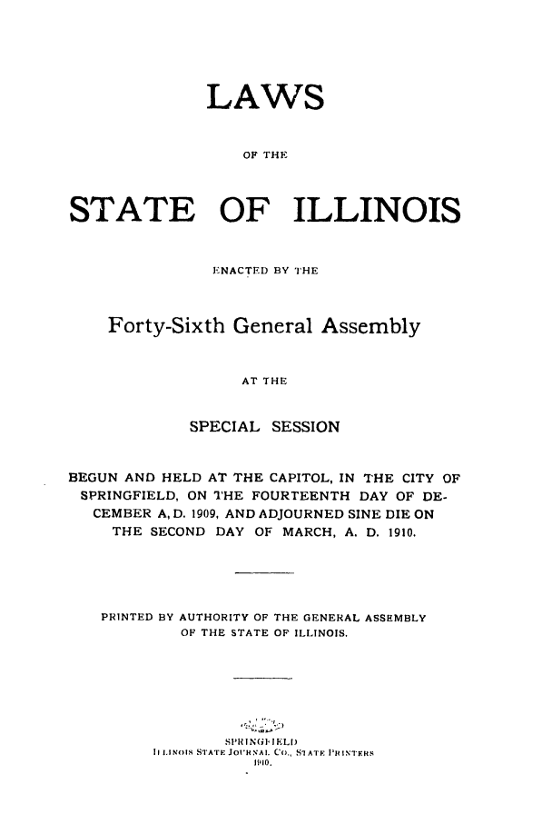 handle is hein.ssl/ssil0119 and id is 1 raw text is: LAWSOF THESTATE OF ILLINOISENACTED BY THEForty-Sixth General AssemblyAT THESPECIAL SESSIONBEGUN AND HELD AT THE CAPITOL, IN THE CITY OFSPRINGFIELD, ON THE FOURTEENTH DAY OF DE-CEMBER A, D. 1909, AND ADJOURNED SINE DIE ONTHE SECOND DAY OF MARCH, A. D. 1910.PRINTED BY AUTHORITY OF THE GENERAL ASSEMBLYOF THE STATE OF ILLINOIS,S11R |N61- !ELI)II INOIS STATE JOURNAl. Co., SLATE PHI NTERS1910.
