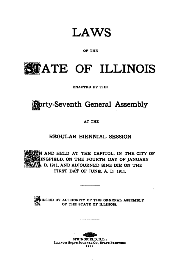 handle is hein.ssl/ssil0120 and id is 1 raw text is: LAWSOF THECUATE OF ILLINOISENACTED BY THE&rty-Seventh General AssemblyAT THEREGULAR BIENNIAL SESSIONAND HELD AT THE CAPITOL, IN THE CITY OFNGFIELD, ON THE FOURTH DAY OF JANUARYD. 1911, AND ADJOURNED SINE DIE ON THEFIRST DkV OF JUNE, A. D. 1911.INTED BY AUTHORITY OF THE GENERAL ASSEMBLYff       OF THE STATE OF ILLINOIS.SPRINGFIELD, ILL.:ILLIWOIN STATE JOURNAL CO., STATE PKINTnR1oll