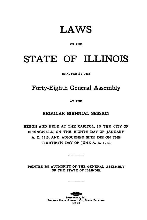handle is hein.ssl/ssil0122 and id is 1 raw text is: LAWSOF THESTATE OF ILLINOISENACTED 1§Y THEForty-Eighth General AssemblyAT THEREGULAR BIENNIAL SESSIONBEGUN AND HELD AT THE CAPITOL, IN THE CITY OFSPRINGFIELD, ON THE EIGHTH DAY OF JANUARYA. D. 1913, AND ADJOURNED SINE DIE ON THETHIRTIETH DAY OF JUNE A. D. 1913.PRINTED BY AUTHORITY OF THE GENERAL ASSEMBLYOF THE STATE OF ILLINOIS.SPRINGFIELD,.I.LNOIN STATN JOURNAL CO., STAT PRINTEmR1918