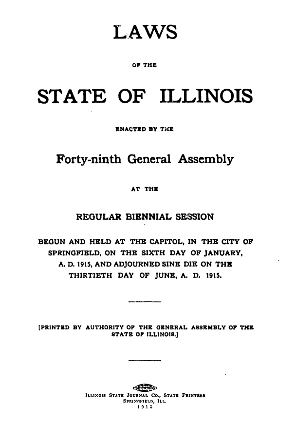 handle is hein.ssl/ssil0123 and id is 1 raw text is: LAWSOF THESTATE OF ILLINOISENACTED BY THEForty-ninth General AssemblyAT THEREGULAR BIENNIAL SESSIONBEGUN AND HELD AT THE CAPITOL, IN THE CITY OFSPRINGFIELD, ON THE SIXTH DAY OF JANUARY,A. D. 1915, AND ADJOURNED SINE DIE ON THETHIRTIETH DAY OF JUNE, A. D. 1915.[PRINTED BY AUTHORITY OF THE GENERAL ASSRMBLY OF THESTATE OF ILLINOIS.]ILLINOIS STATE JOURNAL CO., STATE PRINTER81913