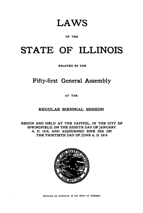 handle is hein.ssl/ssil0126 and id is 1 raw text is: LAWSOF THESTATE OF ILLINOISENACTED BY THEFifty-first General AssemblyAT THEREGULAR BIENNIAL SESSIONBEGUN AND HELD AT THE CAPITOL, IN THE CITY OFSPRINGFIELD, ON THE EIGHTH DAY OF JANUARYA. D. 1919, AND ADJOURNED SINE DIE ONTHE THIRTIETH DAY OF JUNE A. D. 1919[Printed by authority of the State of Illinois.]