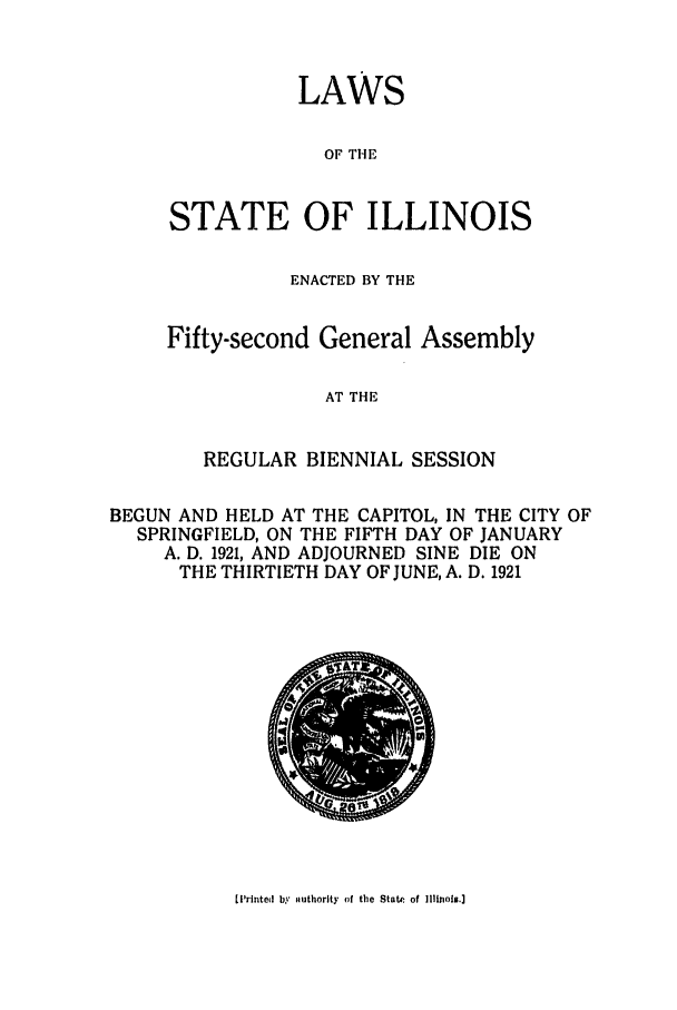 handle is hein.ssl/ssil0127 and id is 1 raw text is: LAWSOF THESTATE OF ILLINOISENACTED BY THEFifty-second General AssemblyAT THEREGULAR BIENNIAL SESSIONBEGUN AND HELD AT THE CAPITOL, IN THE CITY OFSPRINGFIELD, ON THE FIFTH DAY OF JANUARYA. D. 1921, AND ADJOURNED SINE DIE ONTHE THIRTIETH DAY OF JUNE, A. D. 19211I'rinted by authority of the State of Illinois.]