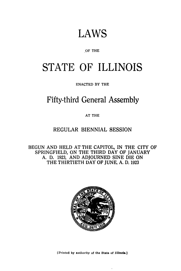 handle is hein.ssl/ssil0128 and id is 1 raw text is: LAWS,OF THESTATE OF ILLINOISENACTED BY THEFifty-third General AssemblyAT THEREGULAR BIENNIAL SESSIONBEGUN AND HELD AT THE CAPITOL, IN THE CITY OFSPRINGFIELD, ON THE THIRD DAY OF JANUARYA. D. 1923, AND ADJOURNED SINE DIE ONTHE THIRTIETH DAY OF JUNE, A. D. 1923[Printed by authority of the State of Illinois.]