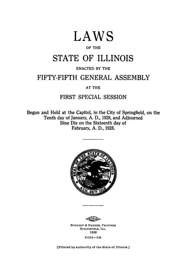 handle is hein.ssl/ssil0131 and id is 1 raw text is: LAWSOF THESTATE OF ILLINOISENACTED BY THEFIFTY-FIFTH GENERAL ASSEMBLYAT THEFIRST SPECIAL SESSIONBegun and Held at the Capitol, in the City of Springfield, on theTenth day of January, A. D., 1928, and AdjournedSine Die on the Sixteenth day ofFebruary, A. D., 1928.SCHNF'P & ARNEs, PRINTERSSPRINOIERD, ILL.19288 5243-6M[Printed by authority of the State of Illinois.]