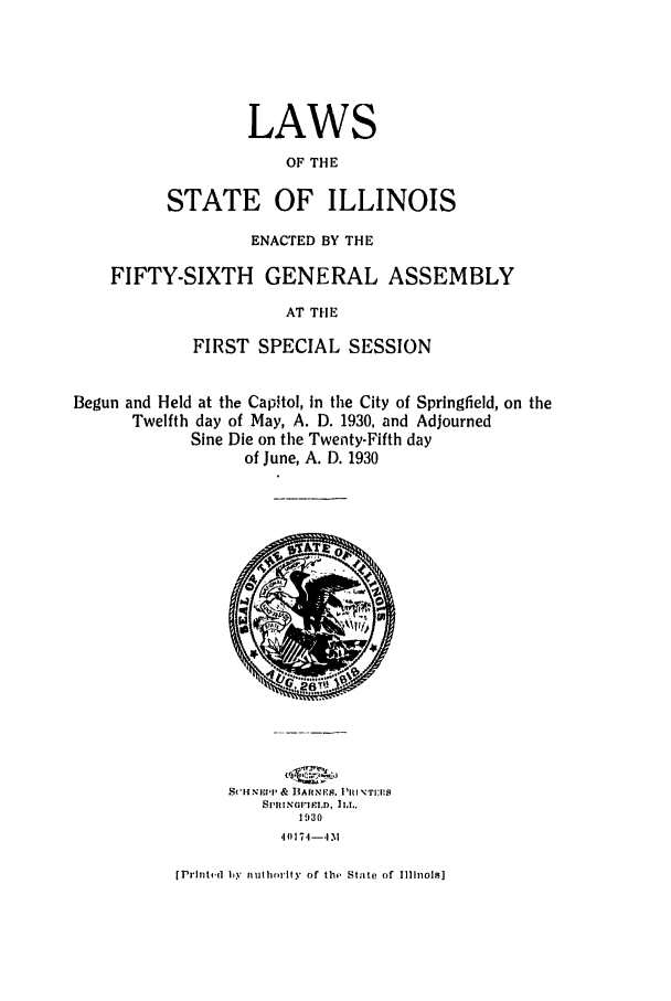 handle is hein.ssl/ssil0133 and id is 1 raw text is: LAWSOF THESTATE OF ILLINOISENACTED BY THEFIFTY-SIXTH GENERAL ASSEMBLYAT THEFIRST SPECIAL SESSIONBegun and Held at the Capitol, in the City of Springfield, on theTwelfth day of May, A. D. 1930, and AdjournedSine Die on the Twenty-Fifth dayof June, A. D. 1930SCH NI''  & B-ARNI'M. 1IiINT:EI8SI'fINPI SlEI.O, ILL.193040174-4 M[PrIntf.d Iy nuthority of the State of Illinois]