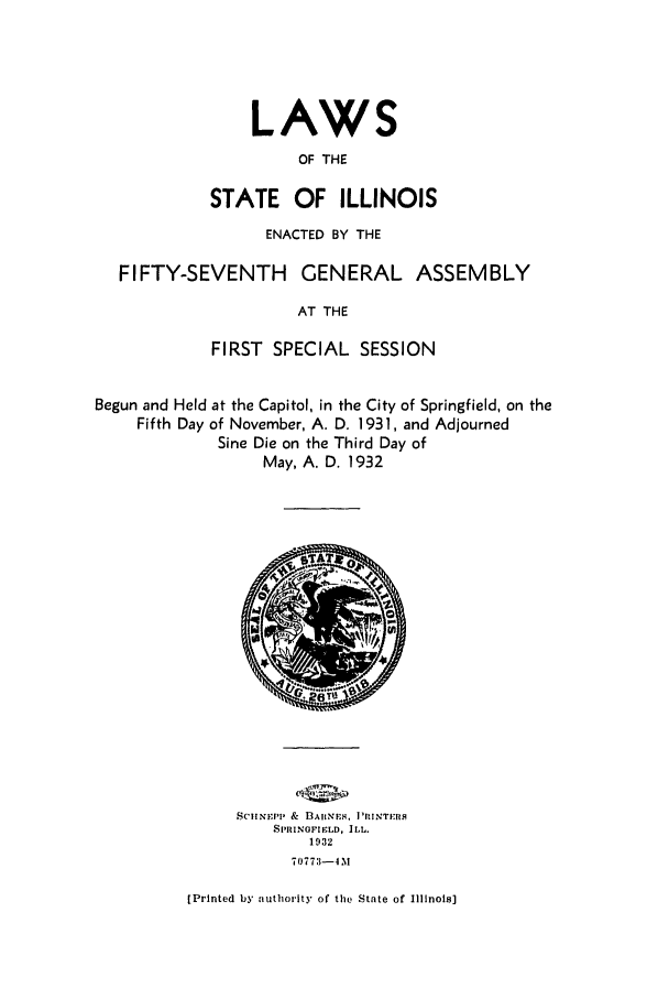 handle is hein.ssl/ssil0135 and id is 1 raw text is: LAWSOF THESTATE OF ILLINOISENACTED BY THEFIFTY-SEVENTH        GENERAL ASSEMBLYAT THEFIRST SPECIAL SESSIONBegun and Held at the Capitol, in the City of Springfield, on theFifth Day of November, A. D. 1931, and AdjournedSine Die on the Third Day ofMay, A. D. 1932ScitNrP & flALtNE,. I'RINTPRSSPRINOFIFLD, ILL.19327077 3-4N[Printed by authority of the State of Illinois]