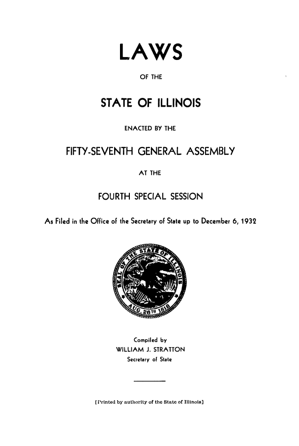 handle is hein.ssl/ssil0136 and id is 1 raw text is: LAWSOF THESTATE OF ILLINOISENACTED BY THEFIFTY-SEVENTH GENERAL ASSEMBLYAT THEFOURTH SPECIAL SESSIONAs Filed in the Office of the Secretary of State up to December 6, 1932Compiled byWILLIAM J. STRATTONSecretary of State['rlnted by authority of the State of Illinois]