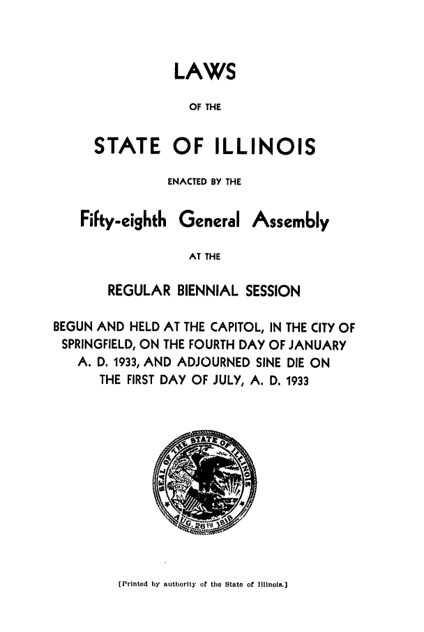 handle is hein.ssl/ssil0137 and id is 1 raw text is: LAWSOF THESTATE OF ILLINOISENACTED BY THEFifty-eighthGeneralAssem6lyAT THEREGULAR BIENNIAL SESSIONBEGUN AND HELD AT THE CAPITOL, IN THE CITY OFSPRINGFIELD, ON THE FOURTH DAY OF JANUARYA. D. 1933, AND ADJOURNED SINE DIE ONTHE FIRST DAY OF JULY, A. D. 1933[Printed by authority of the State of Illinois.]