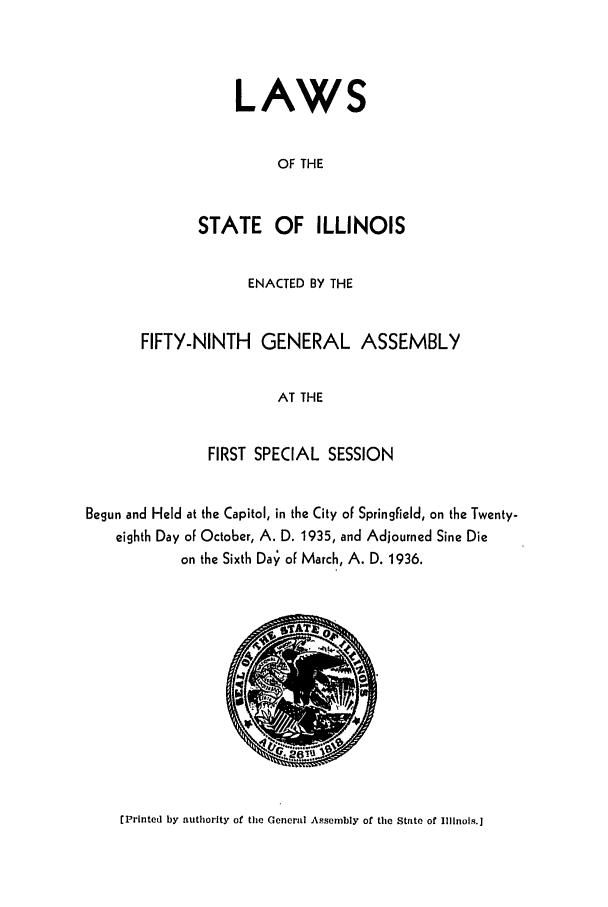 handle is hein.ssl/ssil0140 and id is 1 raw text is: LAWSOF THESTATE OFILLINOISENACTED BY THEFIFTY-NINTH GENERAL ASSEMBLYAT THEFIRST SPECIAL SESSIONBegun and Held at the Capitol, in the City of Springfield, on the Twenty-eighth Day of October, A. D. 1935, and Adjourned Sine Dieon the Sixth Da' of March, A. D. 1936.[Printed by authority of the General Assembly of the State of Illinois.]