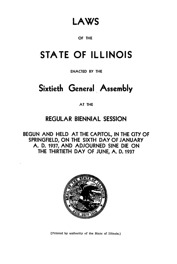 handle is hein.ssl/ssil0141 and id is 1 raw text is: LAWSOF THESTATE OF ILLINOISENACTED BY THESixtiethGeneralAssemblyAT THEREGULAR BIENNIAL SESSIONBEGUN AND HELD AT THE CAPITOL, IN THE CITY OFSPRINGFIELD, ON THE SIXTH DAY OF JANUARYA. D. 1937, AND ADJOURNED SINE DIE ONTHE THIRTIETH DAY OF JUNE, A. D. 1937(Printed by authority of the State of Illinois.]