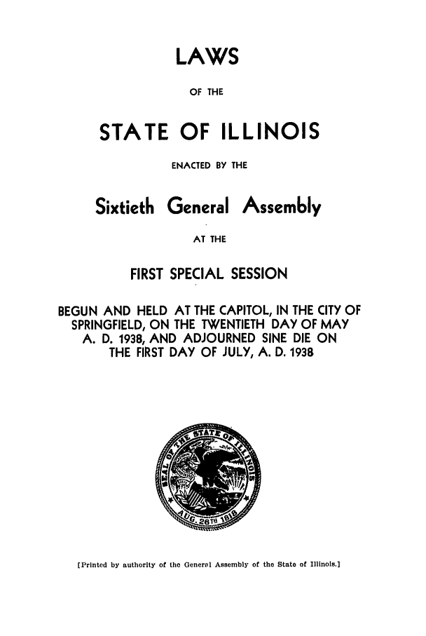 handle is hein.ssl/ssil0142 and id is 1 raw text is: LAWSOF THESTATE OF ILLINOISENACTED BY THESixtiethGeneralAssemblyAT THEFIRST SPECIAL SESSIONBEGUN AND HELD AT THE CAPITOL, IN THE CITY OFSPRINGFIELD, ON THE TWENTIETH DAY OF MAYA. D. 1938, AND ADJOURNED SINE DIE ONTHE FIRST DAY OF JULY, A. D. 1938[Printed by authority of the General Assembly of the State of Illinois.]