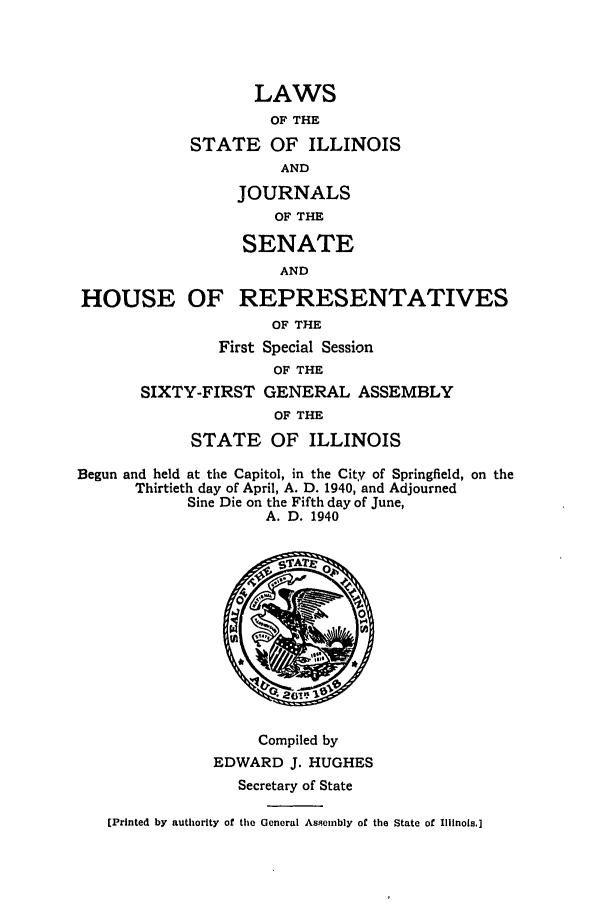 handle is hein.ssl/ssil0144 and id is 1 raw text is: LAWSOF THESTATE OF ILLINOISANDJOURNALSOF THESENATEANDHOUSE OF REPRESENTATIVESOF THEFirst Special SessionOF THESIXTY-FIRST GENERAL ASSEMBLYOF THESTATE OF ILLINOISBegun and held at the Capitol, in the City of Springfield, on theThirtieth day of April, A. D. 1940, and AdjournedSine Die on the Fifth day of June,A. D. 1940Compiled byEDWARD J. HUGHESSecretary of State[Printed by authority of the General As9emnbly of the State of Illinois.]