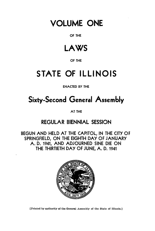 handle is hein.ssl/ssil0145 and id is 1 raw text is: VOLUME ONEOF THELAWSOF THESTATE OF ILLINOISENACTED BY THESixty-Second General Assem6lyAT THEREGULAR BIENNIAL SESSIONBEGUN AND HELD AT THE CAPITOL, IN THE CITY OFSPRINGFIELD, ON THE EIGHTH DAY OF JANUARYA. D. 1941, AND ADJOURNED SINE DIE ONTHE THIRTIETH DAY OF JUNE, A. D. 1941[Printed by authority of the General Assembly of the State of Illinois.]