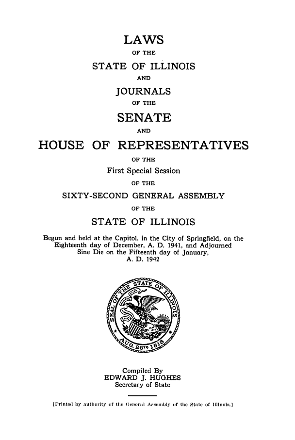 handle is hein.ssl/ssil0147 and id is 1 raw text is: LAWSOF THESTATE OF ILLINOISANDJOURNALSOF THESENATEANDHOUSE OFREPRESENTATIVESOF THEFirst Special SessionOF THESIXTY-SECOND GENERAL ASSEMBLYOF THESTATE OF ILLINOISBegun and held at the Capitol, in the City of Springfield, on theEighteenth day of December, A. D. 1941, and AdjournedSine Die on the Fifteenth day of January,A. D. 1942Compiled ByEDWARD J. HUGHESSecretary of State[Printed by authority of the General Assembly of the State of Illinois.]