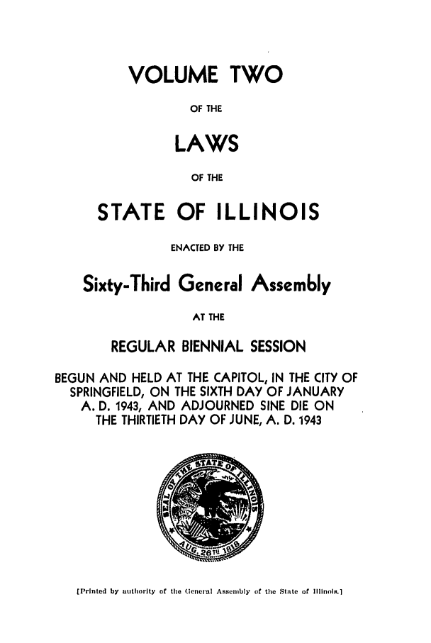 handle is hein.ssl/ssil0149 and id is 1 raw text is: VOLUME TWOOF THELAWSOF THESTATE OF ILLINOISENACTED BY THESixty-Third GeneralAssemblyAT THEREGULAR BIENNIAL SESSIONBEGUN AND HELD AT THE CAPITOL, IN THE CITY OFSPRINGFIELD, ON THE SIXTH DAY OF JANUARYA. D. 1943, AND ADJOURNED SINE DIE ONTHE THIRTIETH DAY OF JUNE, A. D. 1943[Printed by authority of the Ueneral Assembly of the State of ll1inols.1