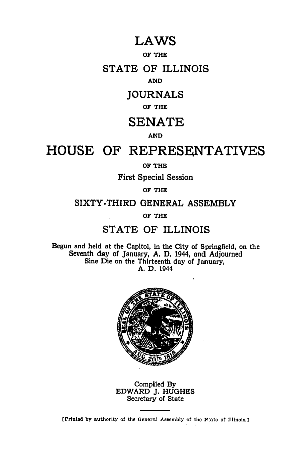 handle is hein.ssl/ssil0150 and id is 1 raw text is: LAWSOF THESTATE OF ILLINOISANDJOURNALSOF THESENATEANDHOUSE OF REPRESENTATIVESOF THEFirst Special SessionOF THESIXTY-THIRD GENERAL ASSEMBLYOF THESTATE OF ILLINOISBegun and held at the Capitol, in the City of Springfield, on theSeventh day of January, A. D. 1944, and AdjournedSine Die on the Thirteenth day of January,A. D. 1944Compiled ByEDWARD J. HUGHESSecretary of State(Printed by authority of tile General Assembly of the FPate of Illinois.]