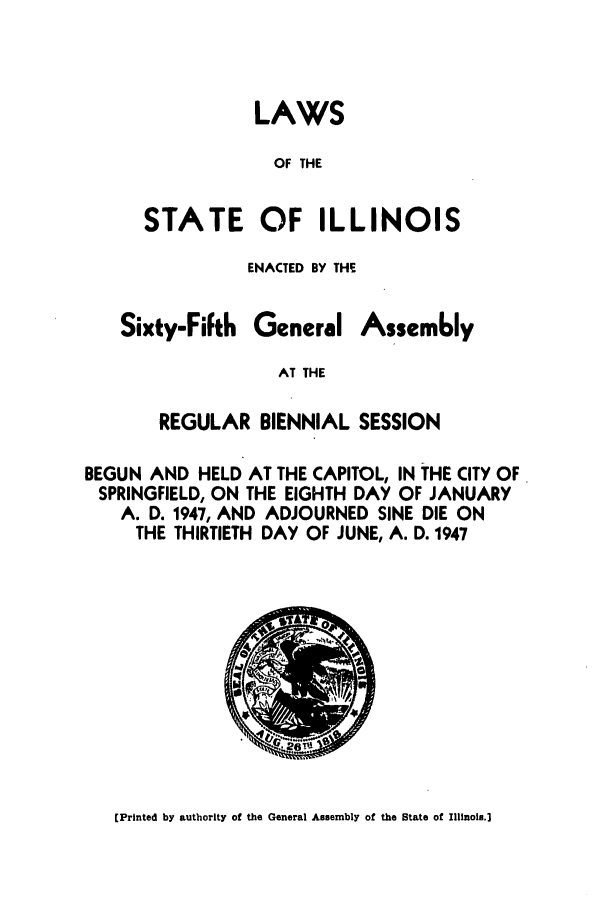 handle is hein.ssl/ssil0153 and id is 1 raw text is: LAWSOF THESTATE OF ILLINOISENACTED BY THESixty-FiFthGeneralAssemblyAT THEREGULAR BIENNIAL SESSIONBEGUN AND HELD AT THE CAPITOL, IN THE CITY OFSPRINGFIELD, ON THE EIGHTH DAY OF JANUARYA. D. 1947, AND ADJOURNED SINE DIE ONTHE THIRTIETH DAY OF JUNE, A. D. 1947(Printed by authority of the General Assembly of the State of Illinois.]