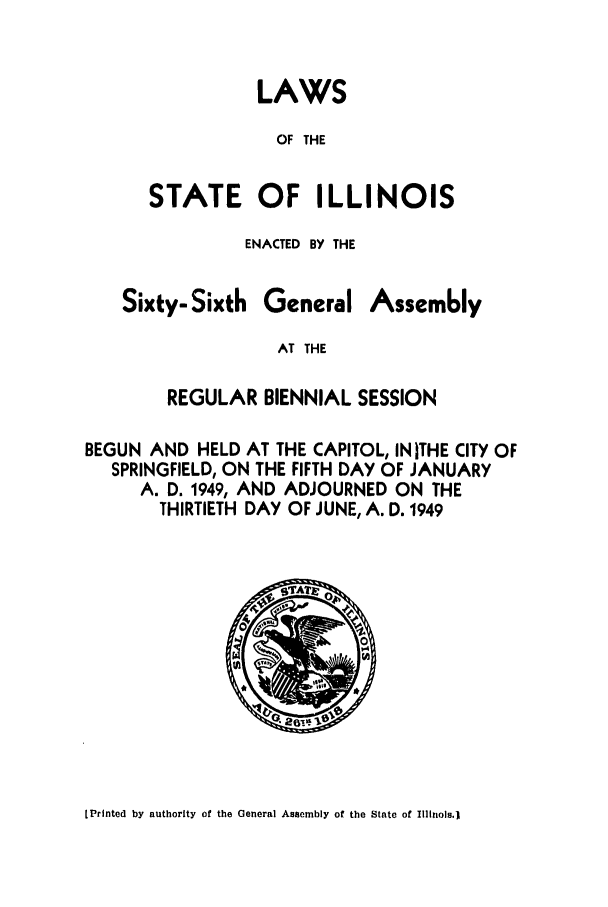 handle is hein.ssl/ssil0154 and id is 1 raw text is: LAWSOF THESTATE OF ILLINOISENACTED BY THESixty- SixthGeneralAssem6lyAT THEREGULAR BIENNIAL SESSIONBEGUN AND HELD AT THE CAPITOL, INITHE CITY OFSPRINGFIELD, ON THE FIFTH DAY OF JANUARYA. D. 1949, AND ADJOURNED ON THETHIRTIETH DAY OF JUNE, A. D. 1949[Printed by authority of the General Assembly of the State of Illinois.)