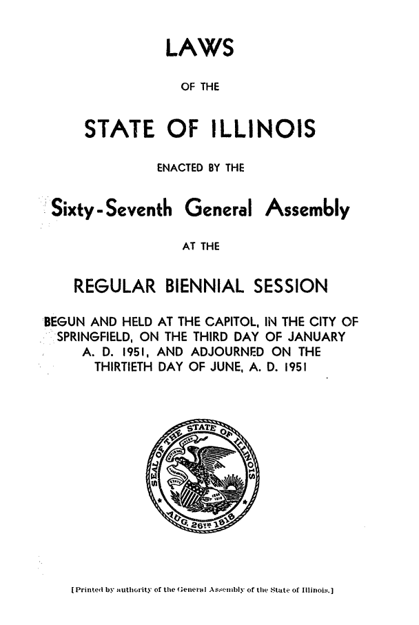 handle is hein.ssl/ssil0155 and id is 1 raw text is: LAWSOF THESTATE OF ILLINOISENACTED BY THESixty - SeventhGeneralAssemblyAT THEREGULAR BIENNIAL SESSIONBEGUN AND HELD AT THE CAPITOL, IN THE CITY OFSPRINGFIELD, ON THE THIRD DAY OF JANUARYA. D. 1951, AND ADJOURNED ON THETHIRTIETH DAY OF JUNE, A. D. 1951[ Printed by authority of the General As.mbly of tle State of IllinoI.]
